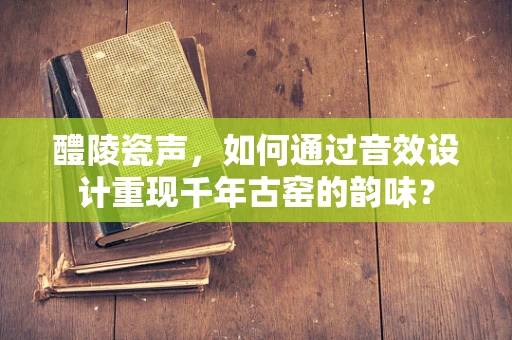 醴陵瓷声，如何通过音效设计重现千年古窑的韵味？