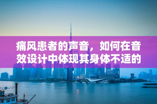痛风患者的声音，如何在音效设计中体现其身体不适的细节？