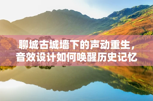 聊城古城墙下的声动重生，音效设计如何唤醒历史记忆？