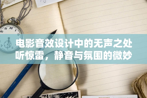 电影音效设计中的无声之处听惊雷，静音与氛围的微妙平衡