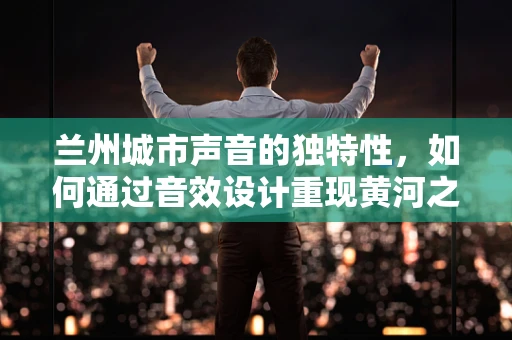 兰州城市声音的独特性，如何通过音效设计重现黄河之都的韵味？