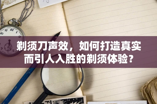 剃须刀声效，如何打造真实而引人入胜的剃须体验？