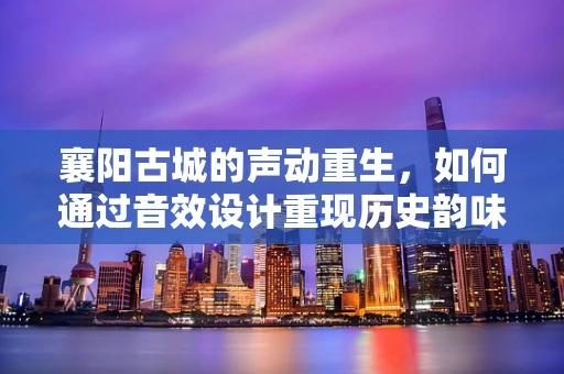 襄阳古城的声动重生，如何通过音效设计重现历史韵味？