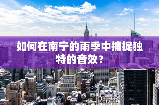 如何在南宁的雨季中捕捉独特的音效？