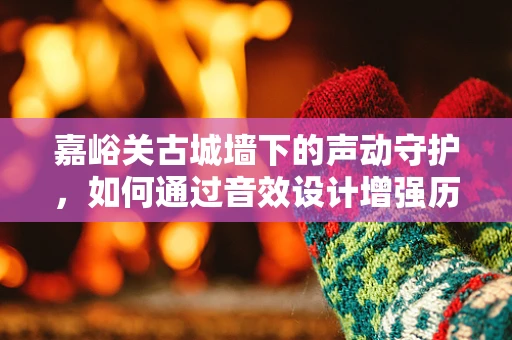 嘉峪关古城墙下的声动守护，如何通过音效设计增强历史遗迹的沉浸感？