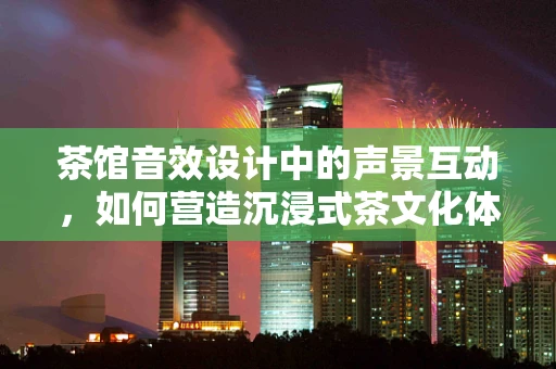 茶馆音效设计中的声景互动，如何营造沉浸式茶文化体验？