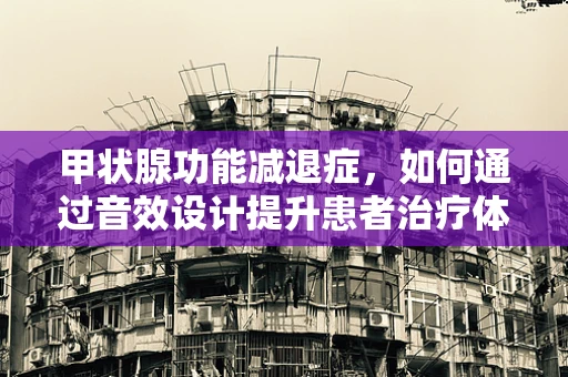 甲状腺功能减退症，如何通过音效设计提升患者治疗体验？
