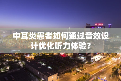 中耳炎患者如何通过音效设计优化听力体验？