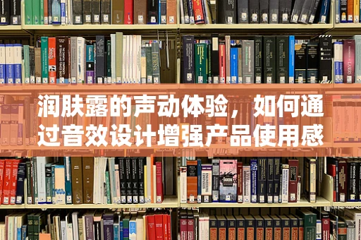 润肤露的声动体验，如何通过音效设计增强产品使用感？