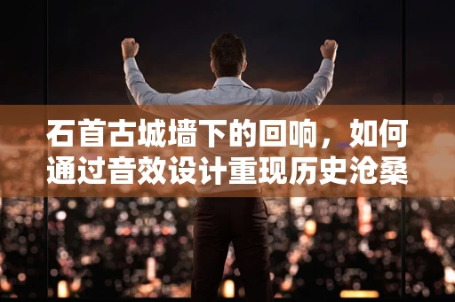石首古城墙下的回响，如何通过音效设计重现历史沧桑？