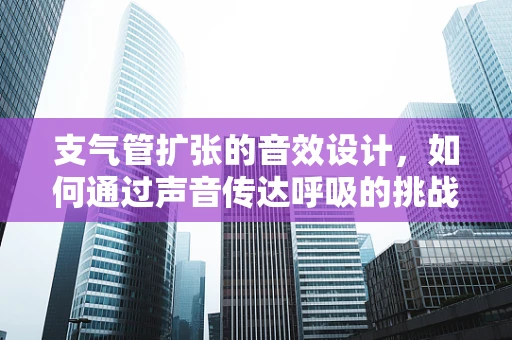 支气管扩张的音效设计，如何通过声音传达呼吸的挑战？