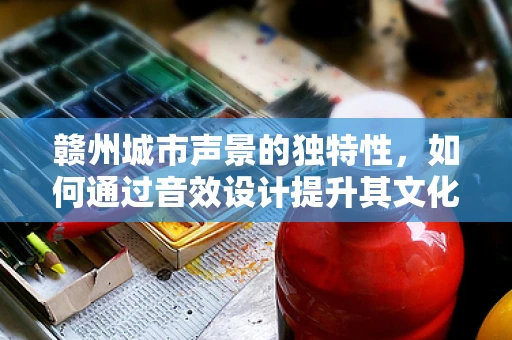 赣州城市声景的独特性，如何通过音效设计提升其文化认同感？