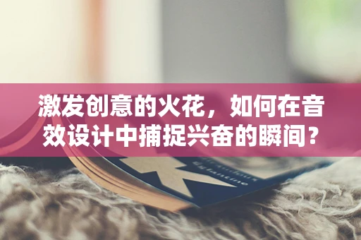 激发创意的火花，如何在音效设计中捕捉兴奋的瞬间？