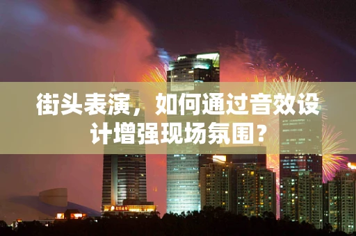 街头表演，如何通过音效设计增强现场氛围？