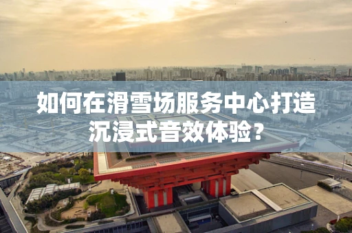 如何在滑雪场服务中心打造沉浸式音效体验？