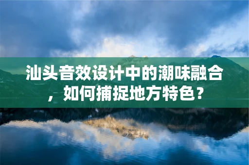 汕头音效设计中的潮味融合，如何捕捉地方特色？