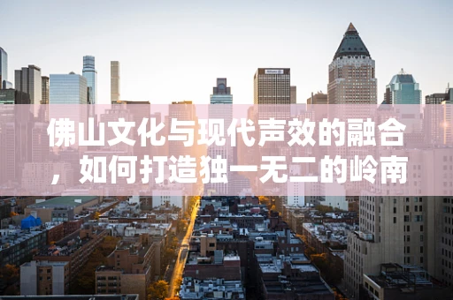 佛山文化与现代声效的融合，如何打造独一无二的岭南之音？