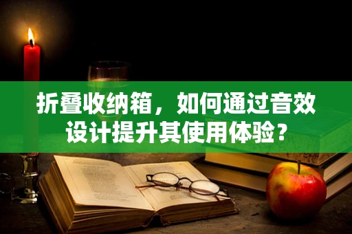 折叠收纳箱，如何通过音效设计提升其使用体验？