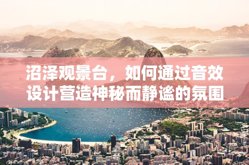 沼泽观景台，如何通过音效设计营造神秘而静谧的氛围？