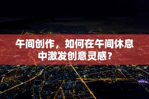 午间创作，如何在午间休息中激发创意灵感？