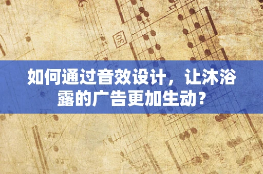 如何通过音效设计，让沐浴露的广告更加生动？