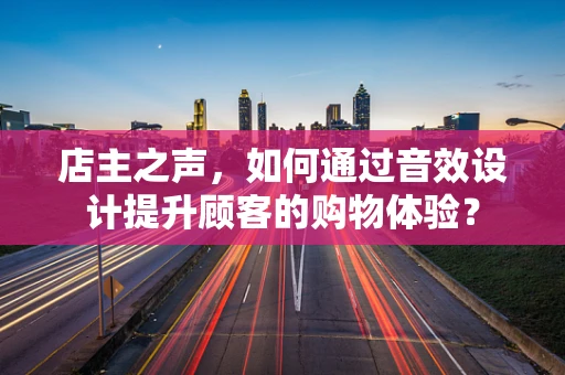 店主之声，如何通过音效设计提升顾客的购物体验？