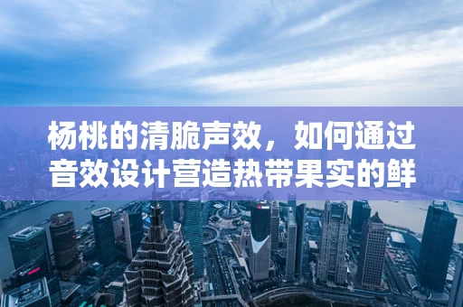 杨桃的清脆声效，如何通过音效设计营造热带果实的鲜活感？