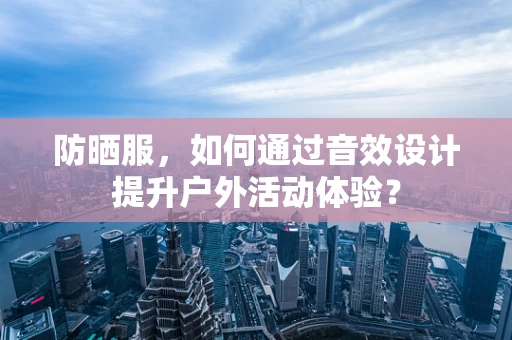 防晒服，如何通过音效设计提升户外活动体验？