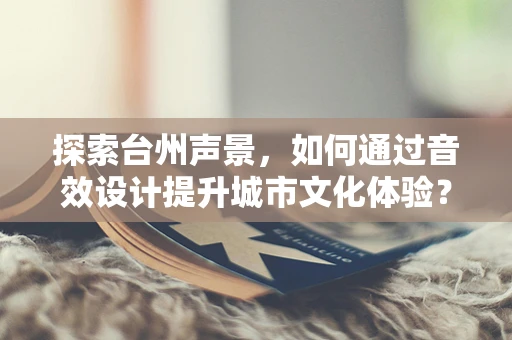 探索台州声景，如何通过音效设计提升城市文化体验？