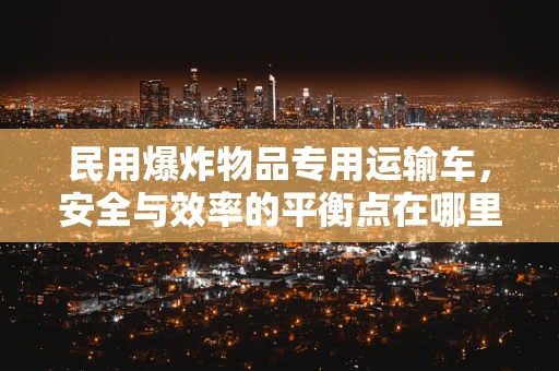 民用爆炸物品专用运输车，安全与效率的平衡点在哪里？