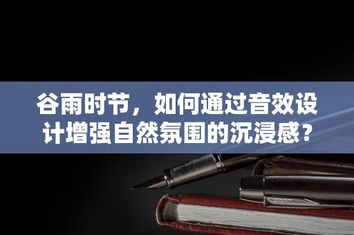 谷雨时节，如何通过音效设计增强自然氛围的沉浸感？