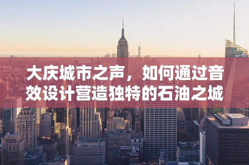 大庆城市之声，如何通过音效设计营造独特的石油之城氛围？