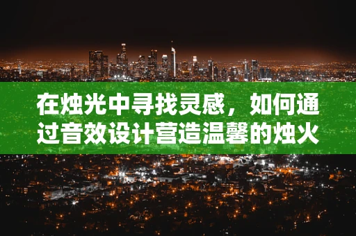 在烛光中寻找灵感，如何通过音效设计营造温馨的烛火氛围？