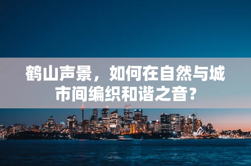 鹤山声景，如何在自然与城市间编织和谐之音？