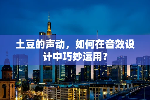 土豆的声动，如何在音效设计中巧妙运用？