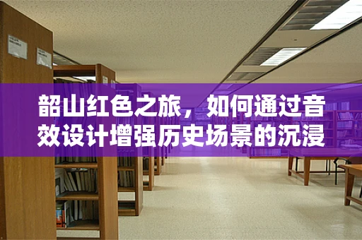 韶山红色之旅，如何通过音效设计增强历史场景的沉浸感？
