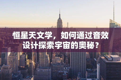 恒星天文学，如何通过音效设计探索宇宙的奥秘？