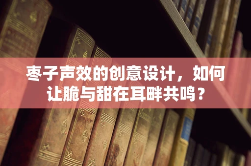 枣子声效的创意设计，如何让脆与甜在耳畔共鸣？