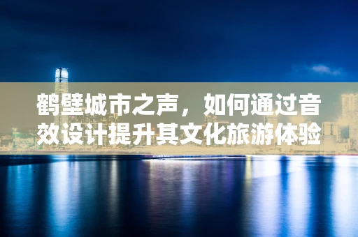 鹤壁城市之声，如何通过音效设计提升其文化旅游体验？