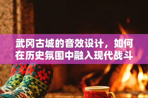 武冈古城的音效设计，如何在历史氛围中融入现代战斗音效？