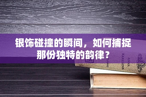 银饰碰撞的瞬间，如何捕捉那份独特的韵律？
