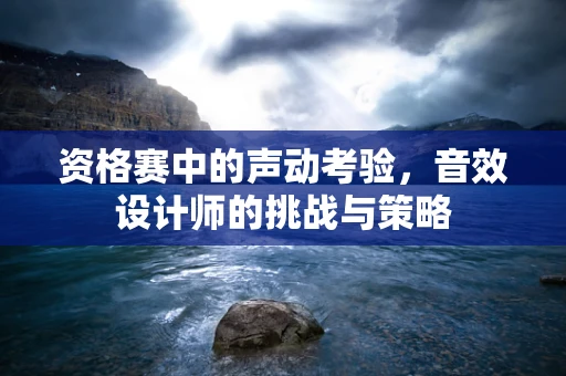 资格赛中的声动考验，音效设计师的挑战与策略