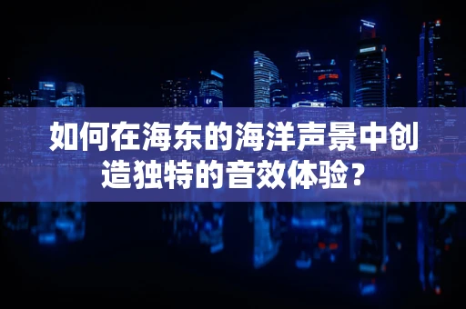 如何在海东的海洋声景中创造独特的音效体验？
