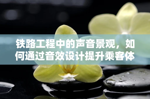 铁路工程中的声音景观，如何通过音效设计提升乘客体验？
