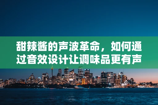 甜辣酱的声波革命，如何通过音效设计让调味品更有声有色？