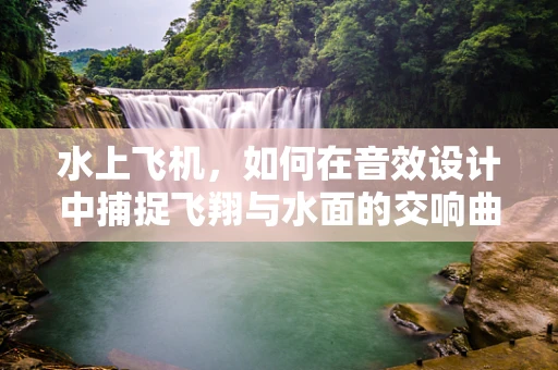 水上飞机，如何在音效设计中捕捉飞翔与水面的交响曲？