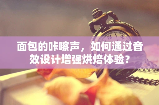 面包的咔嚓声，如何通过音效设计增强烘焙体验？