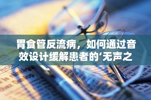 胃食管反流病，如何通过音效设计缓解患者的‘无声之痛’？