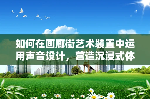 如何在画廊街艺术装置中运用声音设计，营造沉浸式体验？