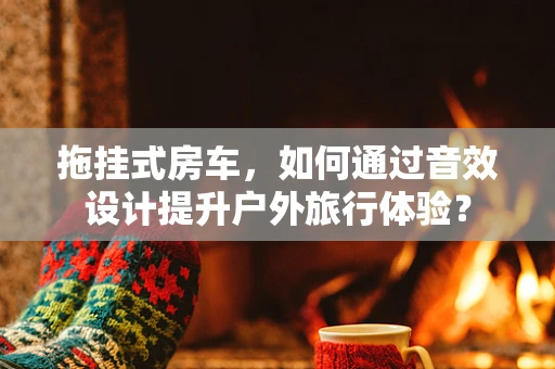 拖挂式房车，如何通过音效设计提升户外旅行体验？